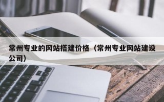 浙江常州专业的网站搭建价格（常州专业网站建设公司）