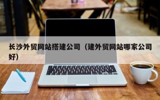 浙江长沙外贸网站搭建公司（建外贸网站哪家公司好）
